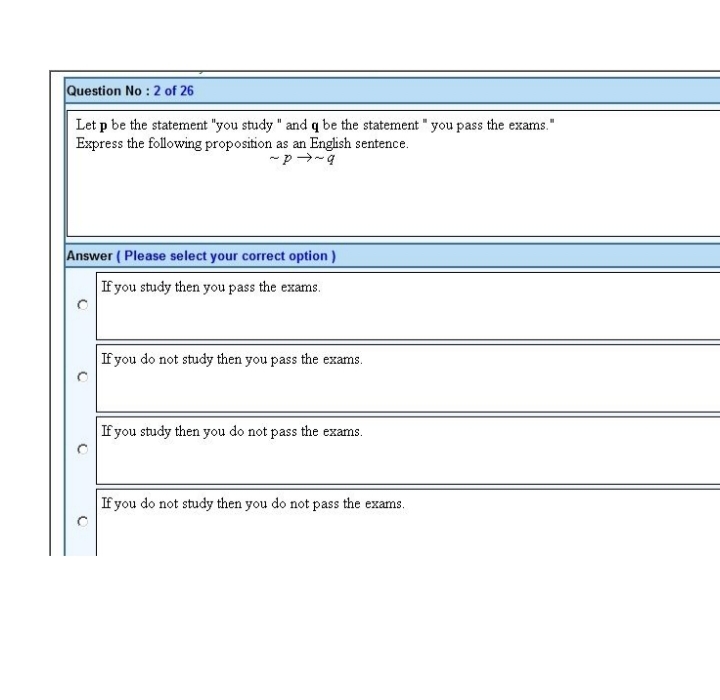 Question No: 2 of 26
Let p be the statement "you study " and q be the statement " you pass the exams."
Express the following proposition as an English sentence.
~p~q
Answer (Please select your correct option)
If you study then you pass the exams.
O
C
If you do not study then you pass the exams.
If you study then you do not pass the exams.
If you do not study then you do not pass the exams.