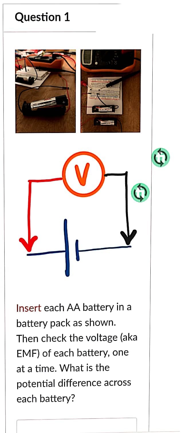 Question 1
V
Insert each AA battery in a
battery pack as shown.
Then check the voltage (aka
EMF) of each battery, one
at a time. What is the
potential difference across
each battery?