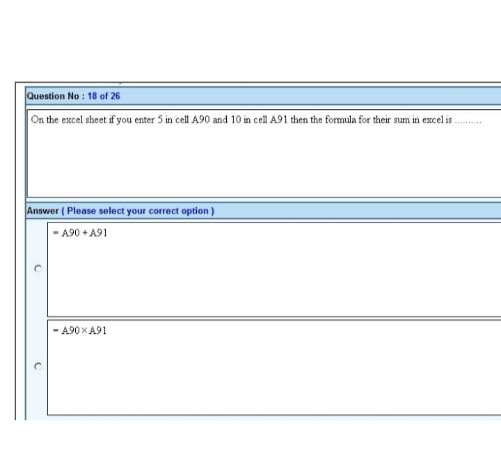 Question No : 18 of 26
On the excel sheet if you enter 5 in cell A90 and 10 in cell A91 then the formula for their sum in excel is.
Answer (Please select your correct option)
- A90 + A91
O
C
- A90XA91
*********