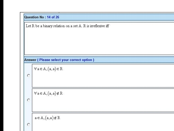 Question No : 14 of 26
Let R be a binary relation on a set A. R is irreflexive iff
Answer (Please select your correct option)
Vae A,(a, a) ER
Vae A, (a, a) #R
a € A, (a, a) # R