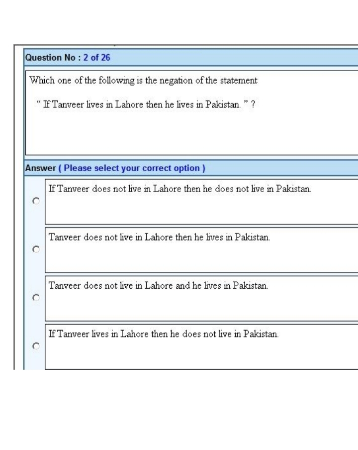 Question No: 2 of 26
Which one of the following is the negation of the statement
"If Tanveer lives in Lahore then he lives in Pakistan." ?
Answer (Please select your correct option)
If Tanveer does not live in Lahore then he does not live in Pakistan.
Tanveer does not live in Lahore then he lives in Pakistan.
Tanveer does not live in Lahore and he lives in Pakistan.
If Tanveer lives in Lahore then he does not live in Pakistan.