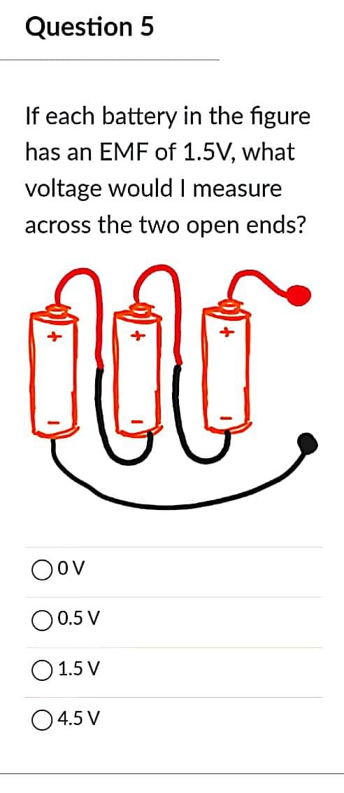 Question 5
If each battery in the figure
has an EMF of 1.5V, what
voltage would I measure
across the two open ends?
1.
Oov
O 0.5 V
1.5 V
0 4.5 V