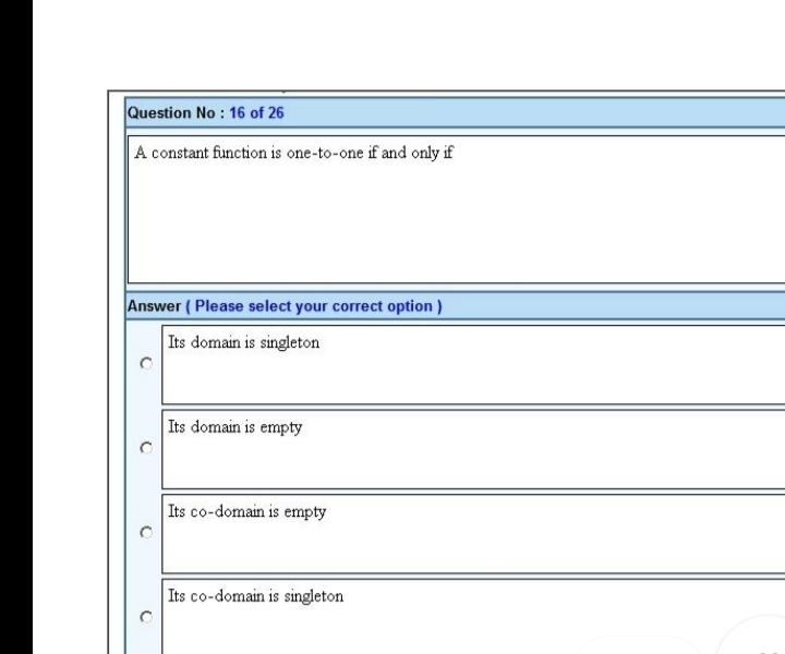 Question No : 16 of 26
A constant function is one-to-one if and only if
Answer (Please select your correct option)
Its domain is singleton
Its domain is empty
Its co-domain is empty
Its co-domain is singleton