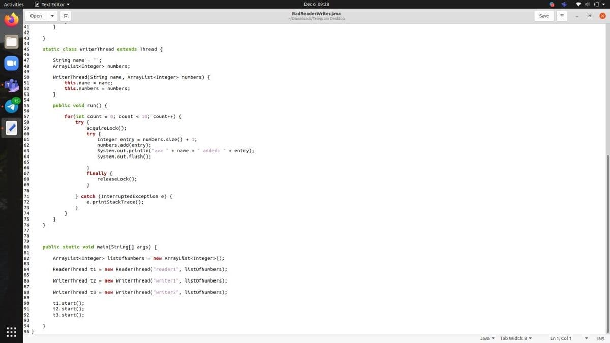 Activities
2 Text Editor
Dec 6 09:28
BadReaderWriter.java
-/Downloads/Telegram Desktop
Open
Save
41
42
43
44
45
stattc class WriterThread extends Thread {
46
47
String name = "":
ArrayList<Integer> numbers;
48
49
50
51
52
53
WriterThread(String name, ArrayList<Integer> numbers) {
this.name = name;
this.numbers numbers;
15
54
55
public votd run() {
56
57
for (int count = 0; count < 10; count++) {
58
try {
acqutrelock();
try {
Integer entry = numbers.stze() + 1;
numbers.add(entry);
Systen.out.printin(">>
59
60
61
62
63
+ name +" added: " +
+ entry);
64
Systen.out.flush();
65
66
67
68
finally {
releaselock();
69
70
} catch (InterruptedException e) {
e.printstackTrace();
71
72
73
74
75
76
77
78
79
80
public static void main(String[] args) (
81
82
ArrayList<Integer> listofNumbers = new Arraylist<Integer>();
83
84
ReaderThread t1 = new Reader Thread("reader1", ltstofNumbers);
85
86
WriterThread t2 = new Writer Thread("writer1", listofNumbers);
87
88
89
writerThread t3 = new WriterThread( "writer2", ltstofNumbers);
t1.start();
t2.start();
t3.start();
90
91
92
93
94
95 }
Java Tab Width: 8
Ln 1, Col 1
INS
