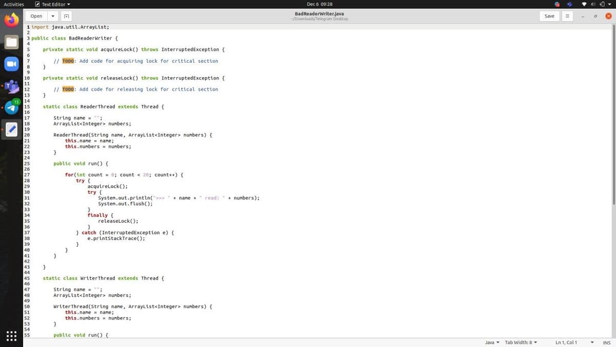 Activities
2 Text Editor
Dec 6 09:28
BadReaderWriter.java
-/Downloads/Telegram Desktop
Оpen
Save
1 import java.util.ArrayList;
2
3 public class BadReaderwriter {
private static void acquirelLock() throws InterruptedException {
6.
7
// TODO: Add code for acquiring lock for critical section
8
private static void releaselLock() throws InterruptedException {
10
11
12
// TODO: Add code for releasing lock for critical section
13
15 14
15
stattc class ReaderThread extends Thread {
16
String name = "";
ArrayList<Integer> numbers%3;
17
18
19
Reader Thread (string name, ArrayList<Integer> numbers) {
this.name = name;
this.numbers = numbers;
20
21
22
23
24
25
26
27
28
29
30
public votd run() {
for (int count = 0; count < 20; count++) {
try {
acquirelock();
try {
Systen.out.println(">>>
Systen.out.flush();
read: "
+ numbers);
31
+ name +
32
33
34
35
36
37
finally {
releaselock();
} catch (InterruptedException e) {
e.printstackTrace();
38
39
40
41
42
43
44
45
46
47
48
49
stattc class WriterThread extends Thread {
String name = "";
ArrayList<Integer> numbers;
50
51
writerThread(String name, ArrayList<Integer> numbers) {
this.name = name;
this.numbers numbers;
}
52
53
54
55
public votd run() (
Java Tab Width: 8
Ln 1, Col 1
INS
