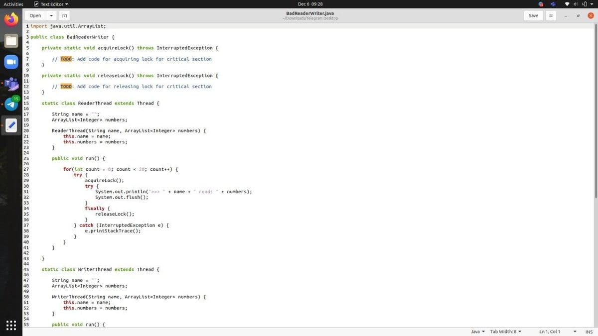 Activities
O Text Editor
Dec 6 09:28
BadReaderWriter.java
-/Downloads/Telegram Desktop
Open
Save
1 import java.util.Arraylist;
2
3 public class BadReaderwriter {
4
private statc votd acquirelLock() throws InterruptedException {
6.
// TODO: Add code for acqutring lock for critical section
8.
private static void releaselLock() throws InterruptedException {
10
11
12
// TODO: Add code for releastng lock for critical section
13
15 14
15
stattc class ReaderThread extends Thread {
16
String name = "";
ArrayList<Integer> numbers;
17
18
19
Reader Thread(String name, ArrayList<Integer> numbers) {
this.name = name;
this.numbers = numbers;
20
21
22
23
24
25
26
27
28
29
30
31
public votd run() {
for (int count = 0; count < 20; count++) {
try {
acqutrelock();
try {
Systen.out.printin(>
Systen.out.flush();
+ name +
read:+ numbers);
32
33
34
35
finally {
releaselock();
36
} catch (InterruptedException e) {
e.printStackTrace();
37
38
39
40
41
42
43
44
stattc class WriterThread extends Thread (
45
46
47
48
49
String name = "";
Arraylist<Integer> numbers;
50
WriterThread(String name, Arraylist<Integer> numbers) {
this.name = name;
this.numbers numbers;
51
52
53
54
55
public votd run() (
Java Tab Width: 8
Ln 1, Col 1
INS
