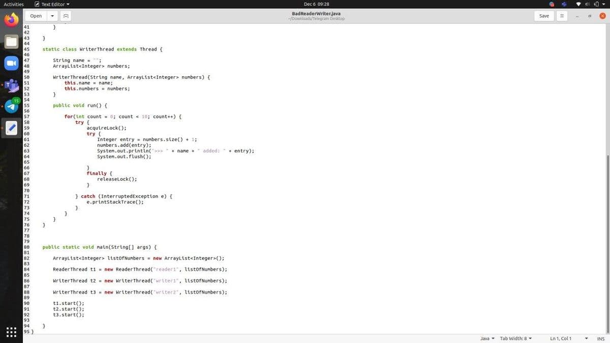 Activities
A Text Editor
Dec 6 09:28
BadReaderWriter.java
-/Downloads/Telegram Desktop
Open
Save
41
42
43
44
45
statte class WriterThread extends Thread {
46
47
String name = "":
ArrayList<Integer> numbers;
48
49
50
51
52
53
15 54
WriterThread(string name, ArrayList<Integer> numbers) {
this.name = name;
this.numbers = numbers;
55
public votd run() {
56
for (int count = 0; count < 10; count++) {
try (
57
58
acqutrelock();
try (
Integer entry numbers.stze() + 1;
numbers.add(entry);
Systen.out.printin(>>>
Systen.out.flush();
59
60
61
62
63
64
65
+ name + added: +
+ entry);
66
67
68
finally {
releaselock();
69
70
71
72
73
74
75
76
77
78
79
} catch (InterruptedException e) {
e.printstackTrace();
80
public static void main(String[] args) {
81
82
83
84
Arraylist<Integer> listofNumbers = new Arraylist<Integer>();
ReaderThread ti = new Reader Thread("reader1", ltstofNumbers);
85
86
WriterThread t2 = new Writer Thread("writer1", ltstofNumbers);
87
88
89
WriterThread t3 = new WriterThread("writer2", ltstofNumbers);
t1.start();
t2.start();
t3.start();
90
91
92
93
94
95 }
Java Tab Width: 8
Ln 1, Col 1
INS
