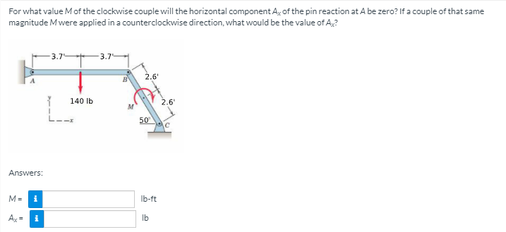 For what value Mof the clockwise couple will the horizontal component A, of the pin reaction at A be zero? If a couple of that same
magnitude Mwere applied in a counterclockwise direction, what would be the value of A,?
- 3.7
- 3.7
2.6'
140 lb
2.6
50
Answers:
M=
i
Ib-ft
Ax =
i
Ib
