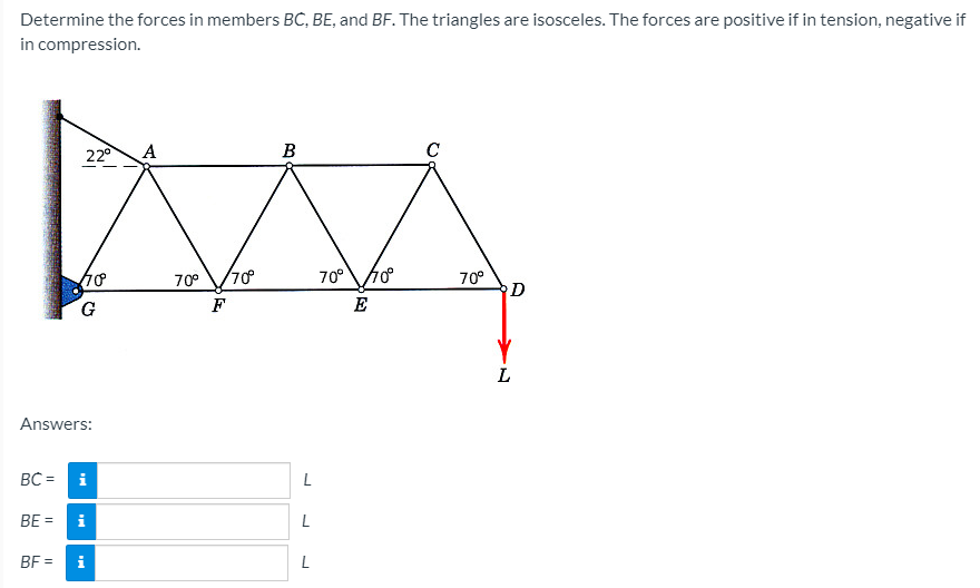 Determine the forces in members BC, BE, and BF. The triangles are isosceles. The forces are positive if in tension, negative if
in compression.
22°
В
C
70°
70°70
70°
G
F
E
Answers:
BC =
i
L
BE =
i
BF =
