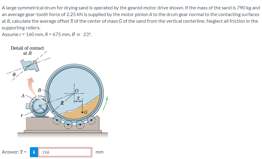 A large symmetrical drum for drying sand is operated by the geared motor drive shown. If the mass of the sand is 790 kg and
an average gear-tooth force of 2.25 kN is supplied by the motor pinion A to the drum gear normal to the contacting surfaces
at B, calculate the average offset T of the center of mass Gof the sand from the vertical centerline. Neglect all friction in the
supporting rollers.
Assume r = 160 mm, R = 675 mm, 0 = 23°.
Detail of contact
at B
B
A-
R
Answer:I =
196
mm
