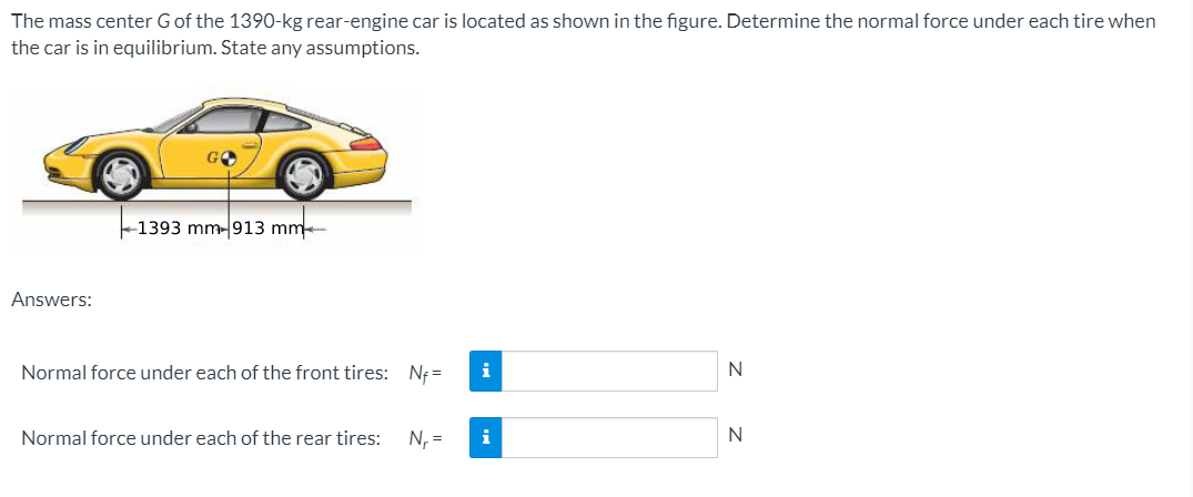 The mass center G of the 1390-kg rear-engine car is located as shown in the figure. Determine the normal force under each tire when
the car is in equilibrium. State any assumptions.
-1393 mm- 913 mm
Answers:
Normal force under each of the front tires: Nf =
i
Normal force under each of the rear tires:
N, =
i
