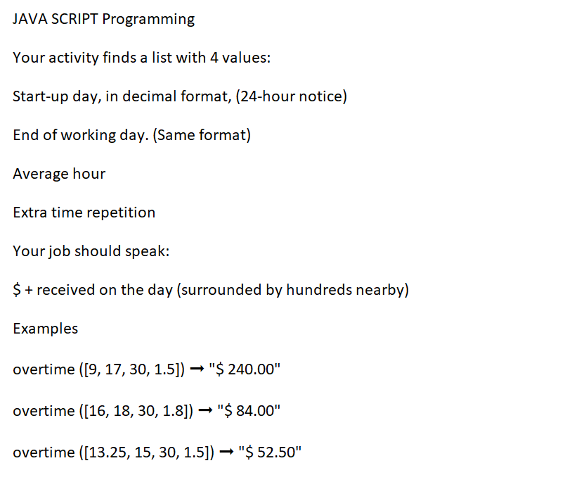 JAVA SCRIPT Programming
Your activity finds a list with 4 values:
Start-up day, in decimal format, (24-hour notice)
End of working day. (Same format)
Average hour
Extra time repetition
Your job should speak:
$ + received on the day (surrounded by hundreds nearby)
Examples
overtime ([9, 17, 30, 1.5]) → "$ 240.00"
overtime ([16, 18, 30, 1.8]) → "$ 84.00"
overtime ([13.25, 15, 30, 1.5]) → "$ 52.50"