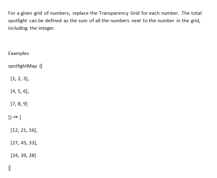 For a given grid of numbers, replace the Transparency Grid for each number. The total
spotlight can be defined as the sum of all the numbers next to the number in the grid,
including the integer.
Examples
spotlightMap ([
[1, 2, 3],
[4, 5, 6],
[7, 8, 9]
]) → [
[12, 21, 16],
[27, 45, 33],
[24, 39, 28]
1