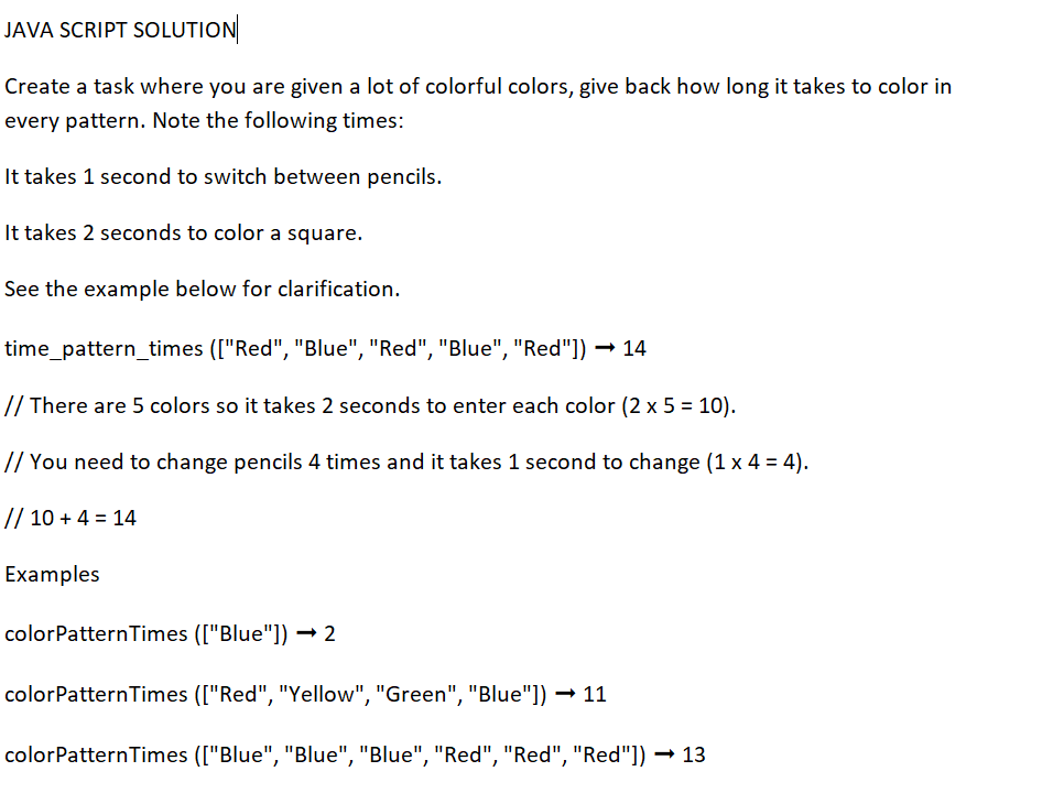 JAVA SCRIPT SOLUTION
Create a task where you are given a lot of colorful colors, give back how long it takes to color in
every pattern. Note the following times:
It takes 1 second to switch between pencils.
It takes 2 seconds to color a square.
See the example below for clarification.
time_pattern_times (["Red", "Blue", "Red", "Blue", "Red"]) → 14
// There are 5 colors so it takes 2 seconds to enter each color (2 x 5 = 10).
// You need to change pencils 4 times and it takes 1 second to change (1 x 4 = 4).
// 10+ 4 = 14
Examples
colorPattern Times (["Blue"]) → 2
colorPattern Times (["Red", "Yellow", "Green", "Blue"]) →11
colorPattern Times (["Blue", "Blue", "Blue", "Red", "Red", "Red"]) →13