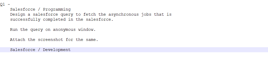 Q1 -
Salesforce / Programming
Design a salesforce query to fetch the asynchronous jobs that is
successfully completed in the salesforce.
Run the query on anonymous window.
Attach the screenshot for the same.
Salesforce / Development