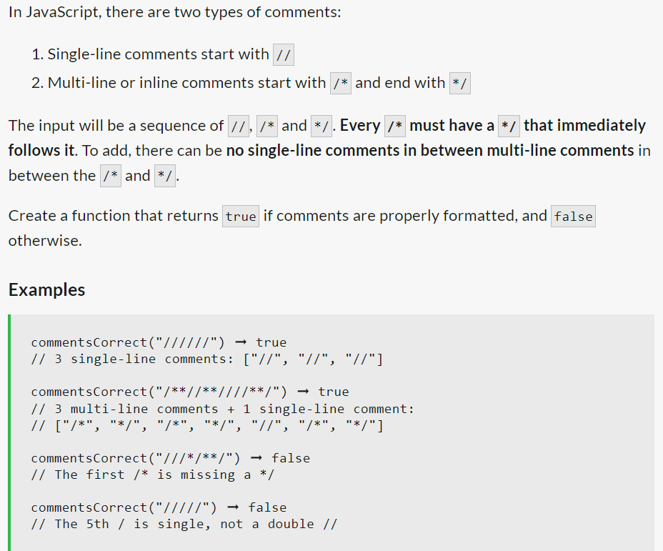 In JavaScript, there are two types of comments:
1. Single-line comments start with //
2. Multi-line or inline comments start with /* and end with */
The input will be a sequence of //, /* and */. Every /* must have a */ that immediately
follows it. To add, there can be no single-line comments in between multi-line comments in
between the /* and */ .
Create a function that returns true if comments are properly formatted, and false
otherwise.
Examples
comments
Correct("//////") → true
// 3 single-line comments: ["//", "//", "//"]
commentsCorrect("/**//**////**/") → true
// 3 multi-line comments + 1 single-line comment:
// ["/*", "*/", "/*", "*/", "//", "/*", "*/"]
comments Correct("///*/**/") → false
// The first /* is missing a */
comments Correct("/////") → false
// The 5th / is single, not a double //