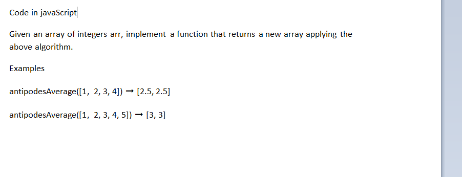 Code in javaScript
Given an array of integers arr, implement a function that returns a new array applying the
above algorithm.
Examples
antipodesAverage([1, 2, 3, 4]) → [2.5, 2.5]
antipodesAverage([1, 2, 3, 4, 5]) → [3, 3]