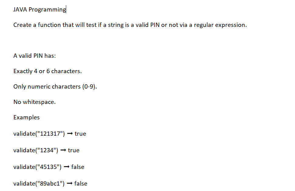 JAVA Programming
Create a function that will test if a string is a valid PIN or not via a regular expression.
A valid PIN has:
Exactly 4 or 6 characters.
Only numeric characters (0-9).
No whitespace.
Examples
validate("121317") → true
validate("1234") → true
validate("45135") → false
validate("89abc1") → false