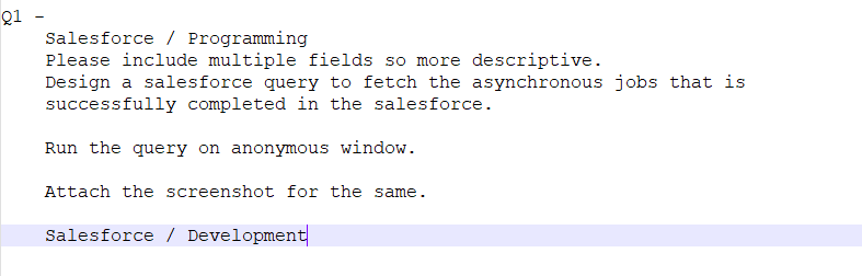 Q1
Salesforce Programming
Please include multiple fields so more descriptive.
Design a salesforce query to fetch the asynchronous jobs that is
successfully completed in the salesforce.
Run the query on anonymous window.
Attach the screenshot for the same.
Salesforce Development