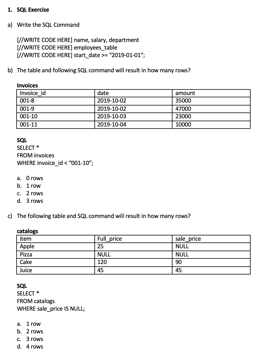 1. SQL Exercise
a) Write the SQL Command
[//WRITE CODE HERE] name, salary, department
[//WRITE CODE HERE] employees_table
[//WRITE CODE HERE] start_date >= "2019-01-01";
b) The table and following SQL command will result in how many rows?
Invoices
Invoice_id
date
amount
001-8
2019-10-02
35000
001-9
2019-10-02
47000
001-10
2019-10-03
23000
001-11
2019-10-04
10000
SQL
SELECT *
FROM invoices
WHERE invoice_id < "001-10";
a. 0 rows
b. 1 row
C. 2 rows
d. 3 rows
c) The following table and SQL command will result in how many rows?
catalogs
item
Full_price
sale_price
Apple
25
NULL
Pizza
NULL
NULL
Cake
120
90
Juice
45
45
SQL
SELECT *
FROM catalogs
WHERE sale_price IS NULL;
a. 1 row
b. 2 rows
c. 3 rows
d. 4 rows