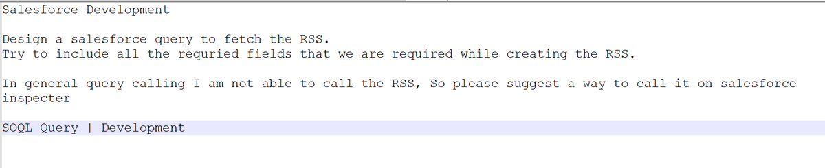 Salesforce Development
Design a salesforce query to fetch the RSS.
Try to include all the requried fields that we are required while creating the RSS.
In general query calling I am not able to call the RSS, So please suggest a way to call it on salesforce
inspecter
SOQL Query | Development