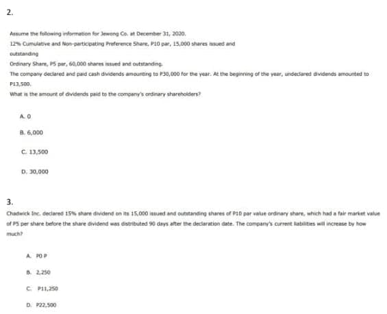 2.
Assurne the folowing information for Jewong Co, at December 31, 2020.
12% Cumulative and Non-participating Preference Share, P10 par, 15.000 shares asued and
outstanding
Ordinary Share, P5 par, 60,000 shares istued and outstanding.
The company declared and paid cash dividends amounting to P30,000 for the vear. At the beginning of the year, uindectared dividends amounted to
P13,500,
what ie the amount of dividends paid to the company's ordinary sharehoiders?
A.O
B. 6,000
C. 13,500
D. 30,000
3.
Chadwick Inc. declared 15% share dividend on its 15,000 iesued and outstanding shares of P1n par value ordinary share, which had a fair market value
of PS per share before the share dividend was distributed 90 days after the declaration date. The company's current labilites wil increase by how
much?
A POP
8. 2,250
C P11,250
D. P22,500
