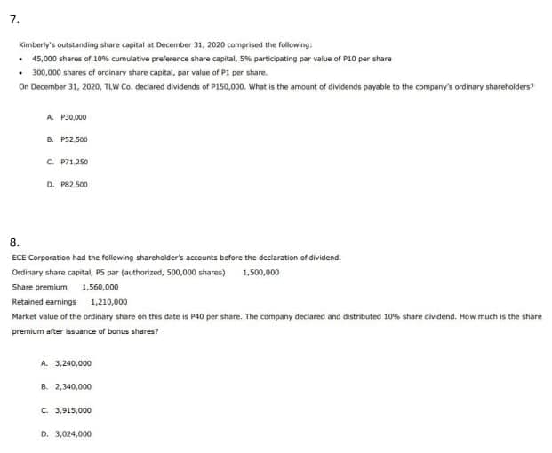 7.
Kimberly's outstanding share capital at December 31, 2020 comprised the following:
• 45,000 shares of 10% cumulative preference share capital, 5% participating par value of P10 per share
• 300,000 shares of ordinary share capital, par value of P1 per share.
On December 31, 2020, TLW Co. declared dividends of P150,000. What is the amount of dividends payable to the company's ordinary shareholders?
A. P30,000
B. PS2. 500
C. P71.250
D. P82.500
8.
ECE Corporation had the following shareholder's accounts before the declaration of dividend.
Ordinary share capital, P5 par (authorized, S00,000 shares) 1,500,000
Share premium 1,560,000
Retained earnings 1,210,000
Market value of the ordinary share on this date is P40 per share. The company declared and distributed 10% share dividend. How much is the shiare
premium after isuance of bonus shares?
A. 3,240,000
B. 2,340,000
C 3,915,000
D. 3,024,000
