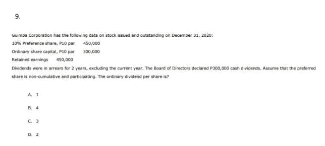 9.
Guimba Corporation has the following data on stock issued and outstanding on December 31, 2020:
10% Preference share, P10 par 450,000
Ordinary share capital, P10 par 300,000
Retained earnings 450,000
Dividends were in arrears for 2 years, excluding the current year. The Board of Directors declared P300,000 cash dividends, Assume that the preferred
share is non-cumulative and participating. The ordinary dividend per share is?
A. 1
B. 4
C. 3
D. 2
