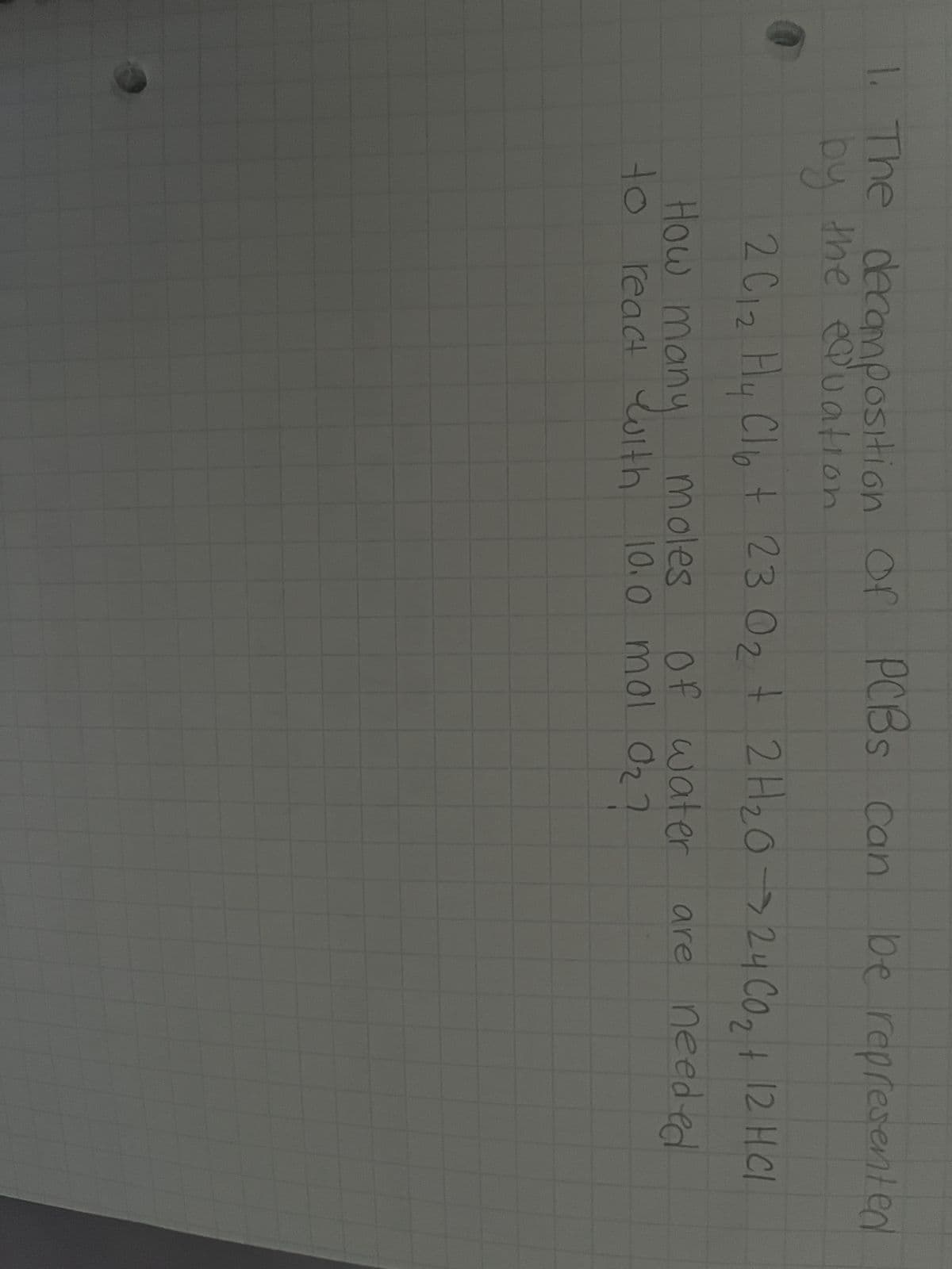 1. The decomposition
by the equation
0
of PCBs can be represented
2 C12 Hy Cl6 + 23 O₂ + 2H₂O → 24 CO₂ + 12 H CI
02
How m
moles
to react with 10.0 mol O₂?
many
of water
water are
are needed