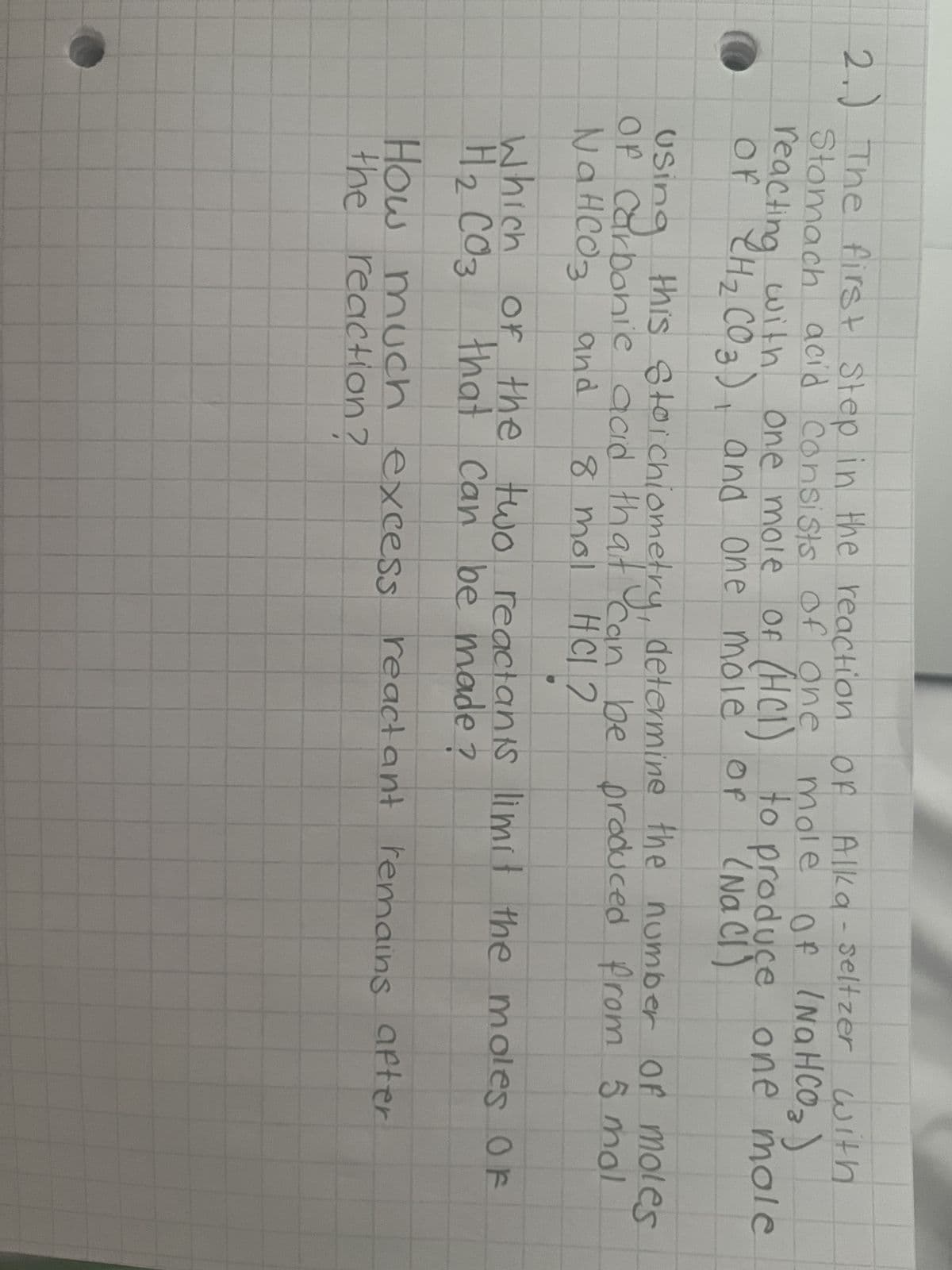 2.) The first step in the reaction of Alka - seltzer with
mole of (NaHCO3)
to produce one mole
(NaCl)
of
Stomach acid consists of one
reacting with one mole of (HCI)
OF CH ₂ CO 3), and one mole
Using this stoichiometry, determine the number of moles
Of Carbonic acid that can be produced from 5 mol
NaHCO3 and 8 mol HCl 2
Which of the two reactants limit the moles OF
H₂ CO3 that can be made?
2
reactant remains after
How much excess
the reaction ?