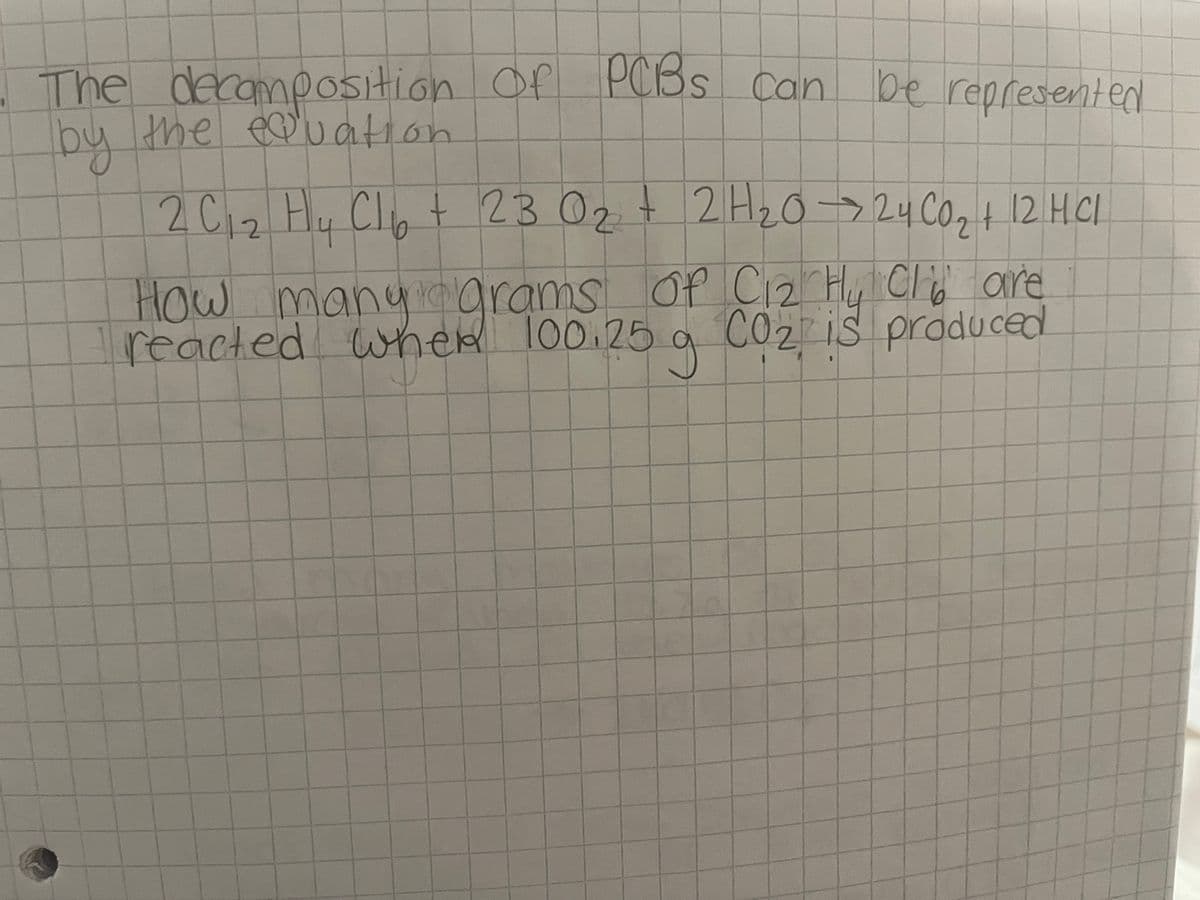 The decomposition
by the equatio
of PCBs can be represented
2 C 1₂ Hy Cl₂ + 23 0₂ + 2H₂0→24 CO₂ + 12 HCl
02
How many grams of C₁₂2 Hy Clare
reacted when 100.25 g CO₂ is produced