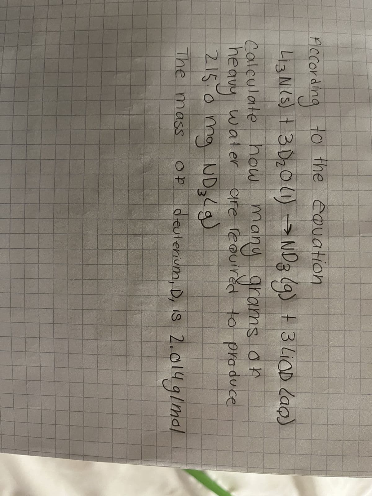 According to the equation
413N (s) + 3D ₂0 (1) → ND 3 (g) + 3 LiOD (aq)
how many grams
Calculate how
or
of
heavy water are required to produce
215.0 mg ND 3 (g)
The mass
ор
deuterium, D, is 2.014 g/mol