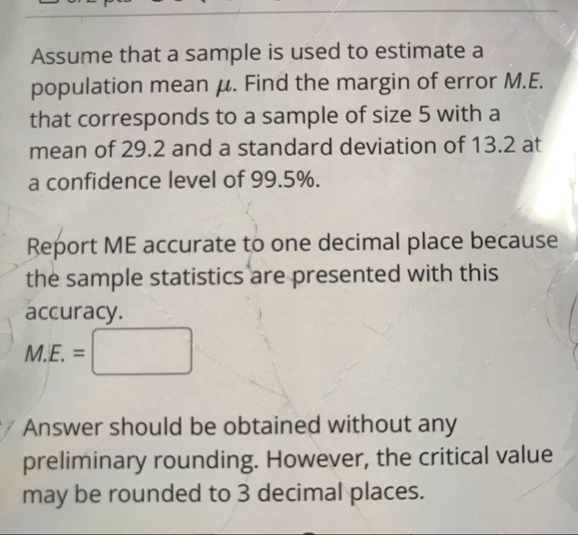 Assume that a sample is used to estimate a
population mean µ. Find the margin of error M.E.
that corresponds to a sample of size 5 with a
mean of 29.2 and a standard deviation of 13.2 at
a confidence level of 99.5%.
Report ME aCcurate to one decimal place because
the sample statistics are presented with this
accuracy.
M.E. =
%3D
/Answer should be obtained without any
preliminary rounding. However, the critical value
may be rounded to 3 decimal places.
