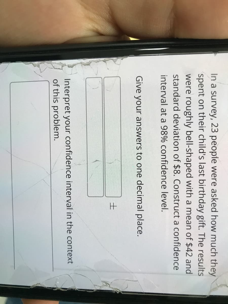 In a survey, 23 people were asked how much they
spent on their child's last birthday gift. The results
were roughly bell-shaped with a mean of $42 and
standard deviation of $8. Construct a confidence
interval at a 98% confidence level.
Give your answers to one decimal place.
Interpret your confidence interval in the context
of this problem.
