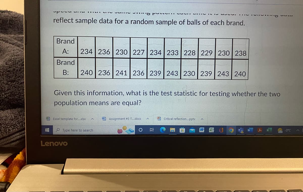 231
what to
reflect sample data for a random sample of balls of each brand.
Brand
A:
234 236 230 227 234 233 228 229 230 238
Brand
B: 240 236 241 236 239 243 230 239 243 240
✔ M
Excel template for....xlsx ^
Given this information, what is the test statistic for testing whether the two
population means are equal?
Type here to search
Lenovo
Assignment #3 T....docx
8:
Critical reflection....pptx
VITTg nun
O