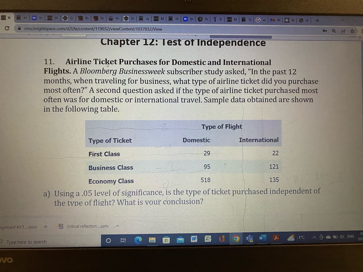 X
O
C
ht
-ignment #3 T....docx
vo
Ho
Go
A
Type here to search
Ho
smu.brightspace.com/d2l/le/content/119032/viewContent/1037832/View
Ge
Type of Ticket
First Class
Critical reflection....pptx
op
M
2:
In
Chapter 12: Iest of Independence
11. Airline Ticket Purchases for Domestic and International
Flights. A Bloomberg Businessweek subscriber study asked, "In the past 12
months, when traveling for business, what type of airline ticket did you purchase
most often?" A second question asked if the type of airline ticket purchased most
often was for domestic or international travel. Sample data obtained are shown
in the following table.
Type of Flight
Domestic
W
29
Gw MM
95
Internat nal
22
Business Class
Economy Class
518
a) Using a .05 level of significance, is the type of ticket purchased independent of
the type of flight? What is your conclusion?
R
121
135
W
S di
+
-1°C
Q 11
A) ENG
[
3:
202