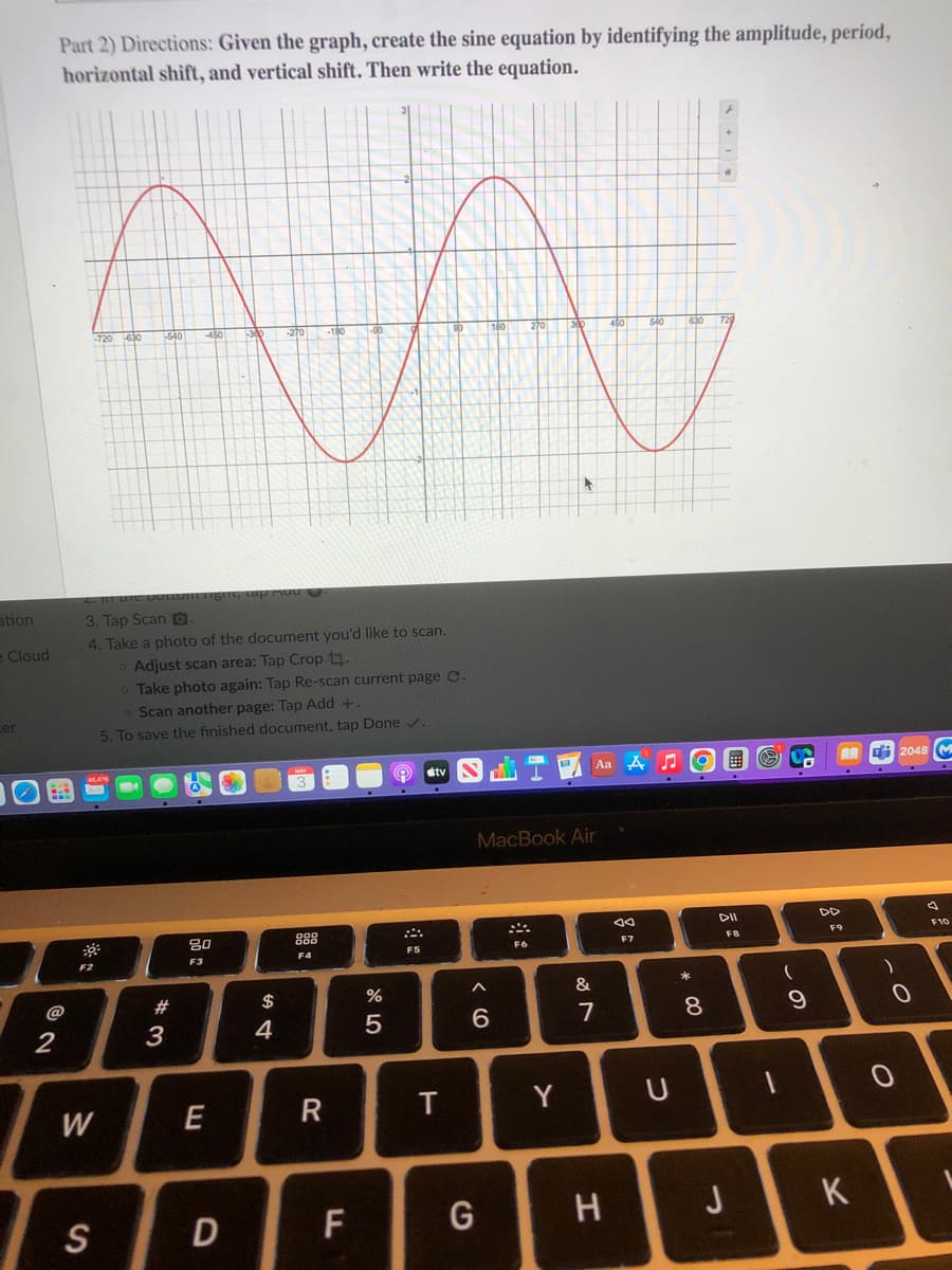 Part 2) Directions: Given the graph, create the sine equation by identifying the amplitude, period,
horizontal shift, and vertical shift. Then write the equation.
+
720
S40
450
ation
3. Tap Scan D.
4. Take a photo of the document you'd like to scan.
e Cloud
Adjust scan area: Tap Crop 1.
Take photo again: Tap Re-scan current page C.
o Scan another page: Tap Add +.
cer
5. To save the finished document, tap Done v.
Aa A J
国
E 2048 M
dtv
MacBook Air
DII
DD
80
888
F10
F9
F7
FB
F4
F5
F6
F2
F3
*
@
#
$
%
&
2
3
4
7
8
W
R
Y
S
D
F
J
