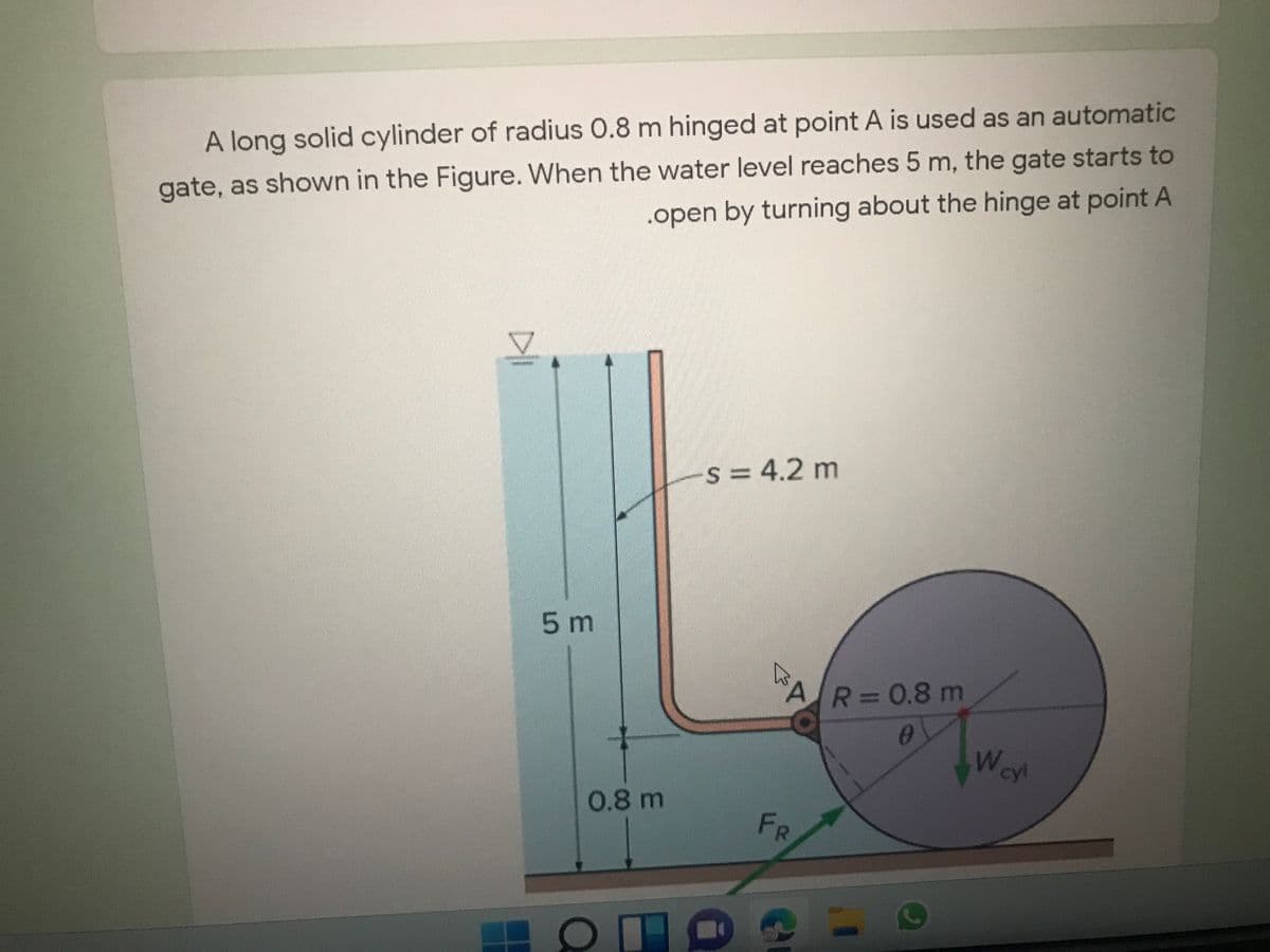 A long solid cylinder of radius 0.8 m hinged at point A is used as an automatic
gate, as shown in the Figure. When the water level reaches 5 m, the gate starts to
.open by turning about the hinge at point A
s= 4.2 m
5 m
AR30.8 m
0
W
cyl
0.8 m
FR
