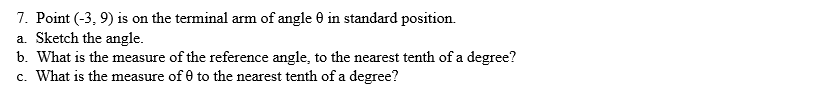 7. Point (-3, 9) is on the terminal arm of angle 0 in standard position.
a. Sketch the angle.
b. What is the measure of the reference angle, to the nearest tenth of a degree?
c. What is the measure of 0 to the nearest tenth of a degree?