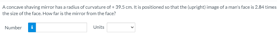 A concave shaving mirror has a radius of curvature of + 39.5 cm. It is positioned so that the (upright) image of a man's face is 2.84 times
the size of the face. How far is the mirror from the face?
Number
i
Units
