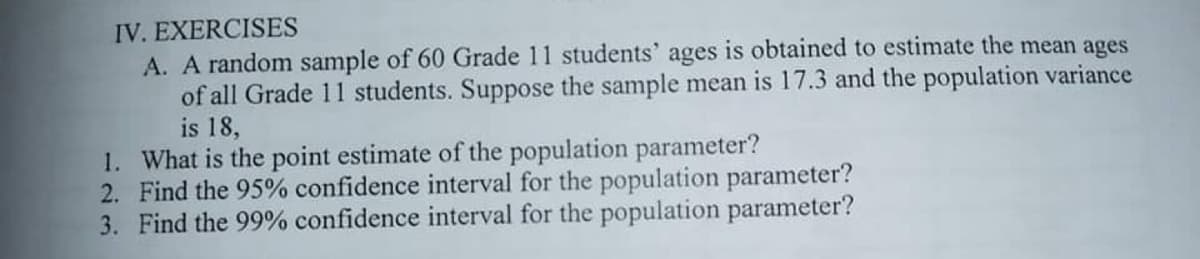 IV. EXERCISES
A. A random sample of 60 Grade 11 students' ages is obtained to estimate the mean ages
of all Grade 11 students. Suppose the sample mean is 17.3 and the population variance
is 18,
1. What is the point estimate of the population parameter?
2. Find the 95% confidence interval for the population parameter?
3. Find the 99% confidence interval for the population parameter?
