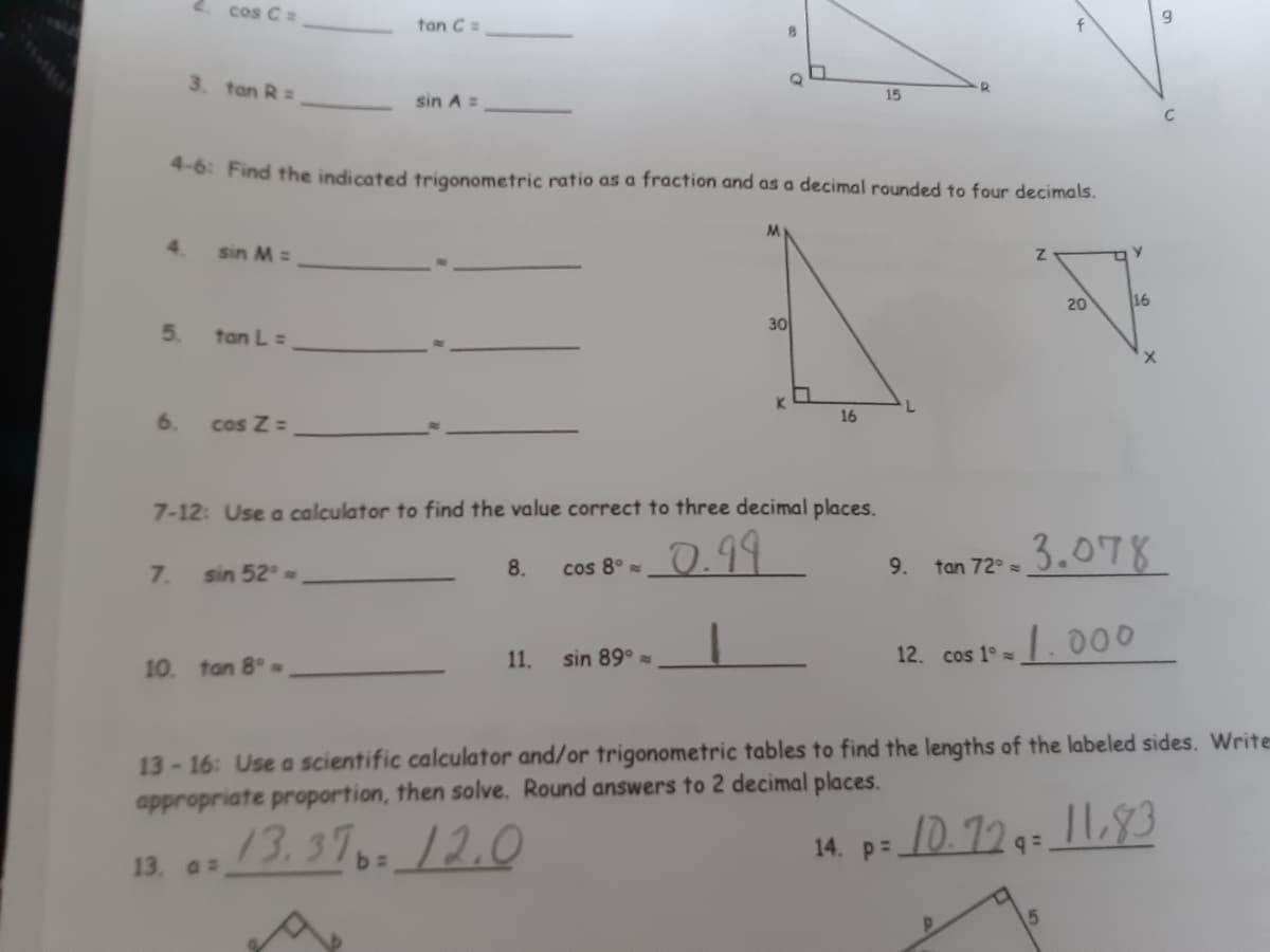 cos Ca
tan C
3. tan R =
15
sin A =
4-6: Find the indicated trigonometric ratio as a fraction and as a decimal rounded to four decimals.
4.
sin M =
20
16
5.
30
tan L =
K.
6.
cos Z =
16
7-12: Use a calculator to find the value correct to three decimal places.
0.99
tan 72* =3.078
7.
sin 52
8.
cos 8°
9.
11.
sin 89°
12. cos 1°
10 tan 8°
13-16: Use a scientific calculator and/or trigonometric tables to find the lengths of the labeled sides. Write
appropriate proportion, then solve. Round answers to 2 decimal places.
13. a
13.3712.0
14. p: 10. 729:_1L3
11.93
14. P=
