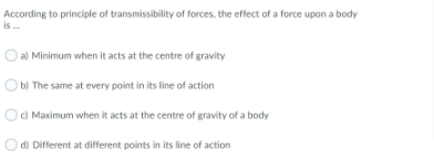 According to principle of transmissibility of forces, the effect of a force upon a body
is .
O a) Minimum when it acts at the centre of gravity
O b) The same at every point in its line of action
Od Maximum when it acts at the centre of gravity of a body
Od) Different at different points in its line of action
