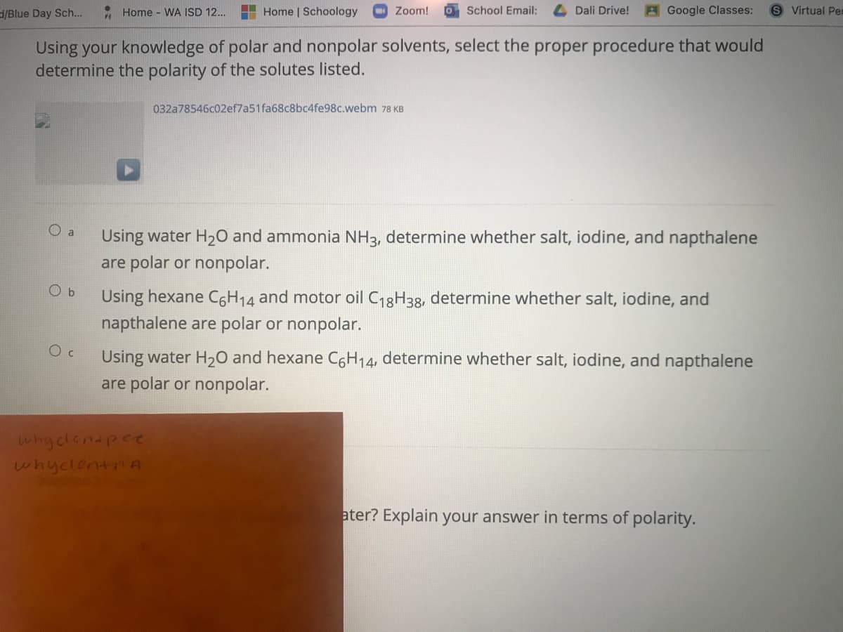 /Blue Day Sch..
A Home - WA ISD 12...
Home | Schoology
Zoom!
O School Email:
Dali Drive!
BGoogle Classes:
Virtual Per
Using your knowledge of polar and nonpolar solvents, select the proper procedure that would
determine the polarity of the solutes listed.
032a78546c02ef7a51fa68c8bc4fe98c.webm 78 KB
O a
Using water H20 and ammonia NH3, determine whether salt, iodine, and napthalene
are polar or nonpolar.
O b
Using hexane C6H14 and motor oil C18H33, determine whether salt, iodine, and
napthalene are polar or nonpolar.
Using water H20 and hexane CGH14, determine whether salt, iodine, and napthalene
are polar or nonpolar.
whydlenapee
whyclentnA
ater? Explain your answer in terms of polarity.
