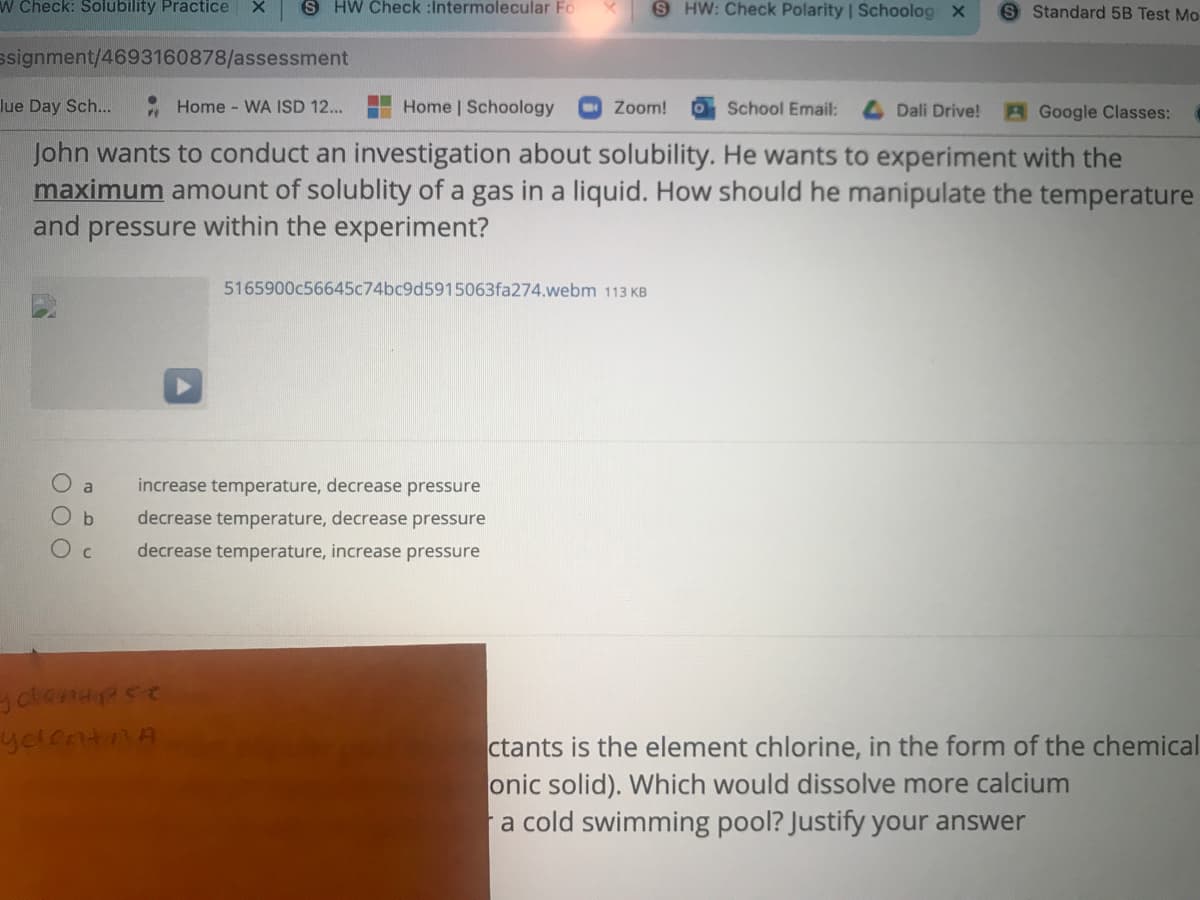 W Check: Solubility Practice
S HW Check :Intermolecular Fo
S HW: Check Polarity | Schoolog X
S Standard 5B Test Mo
ssignment/4693160878/assessment
lue Day Sch...
Home WA ISD 12...
Home | Schoology
O Zoom!
O School Email:
Dali Drive!
AGoogle Classes:
John wants to conduct an investigation about solubility. He wants to experiment with the
maximum amount of solublity of a gas in a liquid. How should he manipulate the temperature
and pressure within the experiment?
5165900c56645c74bc9d5915063fa274.webm 113 KB
a
increase temperature, decrease pressure
decrease temperature, decrease pressure
decrease temperature, increase pressure
yelentnA
ctants is the element chlorine, in the form of the chemical
onic solid). Which would dissolve more calcium
a cold swimming pool? Justify your answer
O O O
