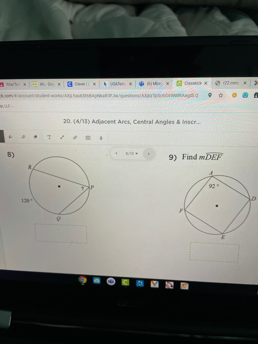 A Yilla/Tort x
Da IXL- Diac x
C Clever | L X
A USATestp x
di (6) Micro x
O Classkick x
6 r22.core
ck.com/#/account/student-works/AXjLhaukSt6BApNkaR3FJw/questions/AXjliz TpSc6G6WWRAagdLQ
ep, LLC -
20. (4/13) Adjacent Arcs, Central Angles & Inscr...
8)
6/13 •
9) Find mDEF
R
92°
120°
