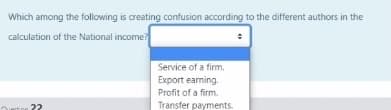 Which among the following is creating confusion according to the different authors in the
calculation of the National income?
Service of a fim.
Export earning.
Profit of a firm.
Transfer payments.
