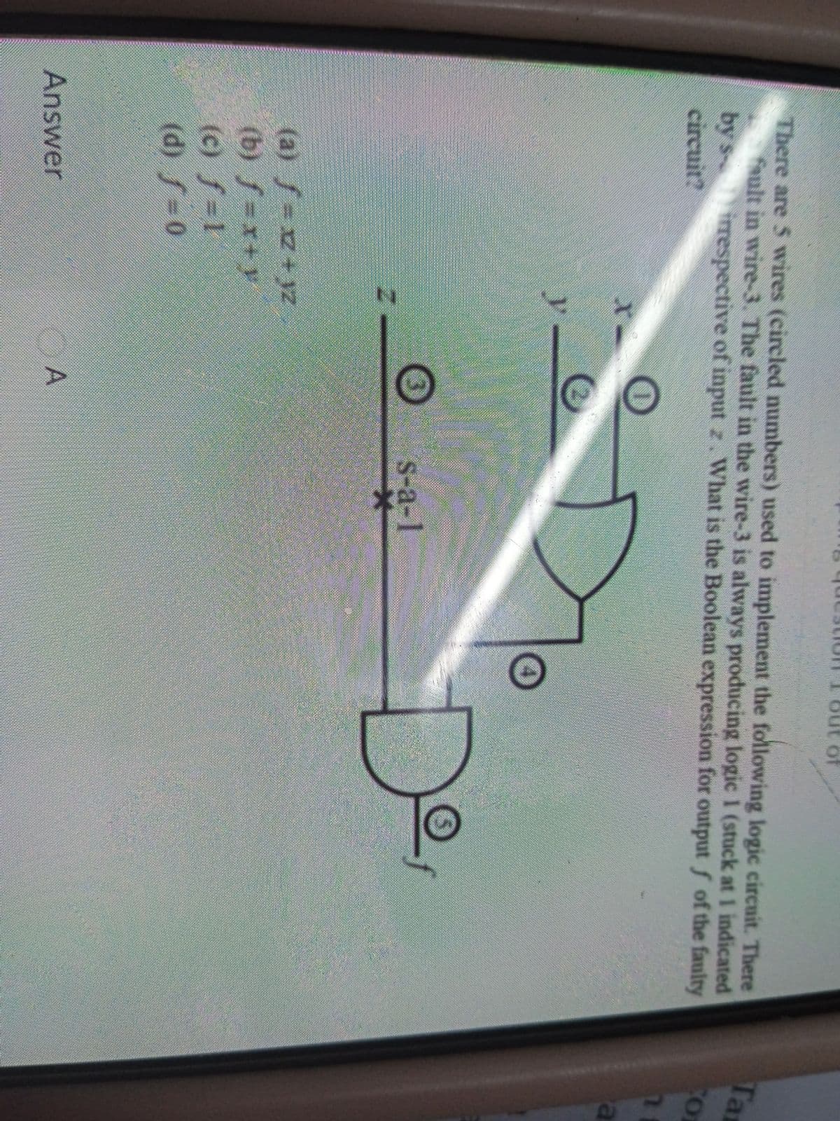 There are 5 wires (circled numbers) used to implement the following logic circuit. There
fault in wire-3. The fault in the wire-3 is always producing logic 1 (stuck at 1 indicated
by s irespective of input z. What is the Boolean expression for output f of the faulty
circuit?
Ta
y.
De
s-a-1
(a) f=xz+ yz
(b) f x+y
(c) f=1
(d) f=0
Answer
OA
