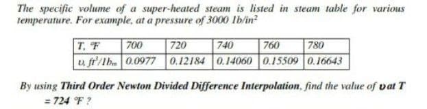 The specific volume of a super-heated steam is listed in steam table for various
temperature. For example, at a pressure of 3000 Ib/in?
740
v, fr'/lb. 0.0977 0.12184 0.14060 0.15509 0.16643
|T, F
700
720
760
780
By using Third Order Newton Divided Difference Interpolation, find the value of vat T
= 724 F ?
