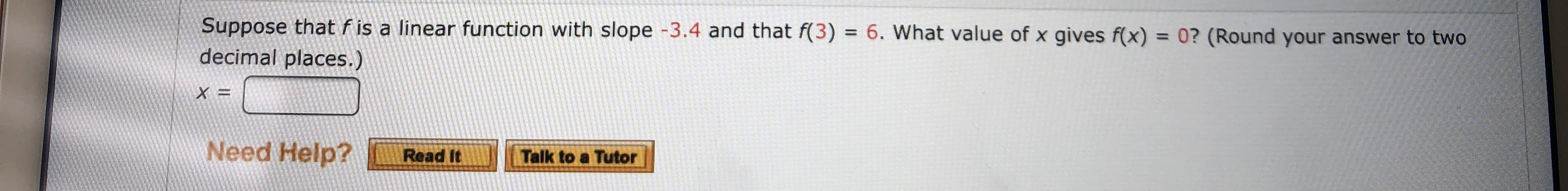 Suppose that f is a linear function with slope -3.4 and that f(3) = 6. What value of x gives f(x) = 0? ( Round your answer to two
decimal places.)
X =
Need Help?
Read It
Talk to a Tutor
